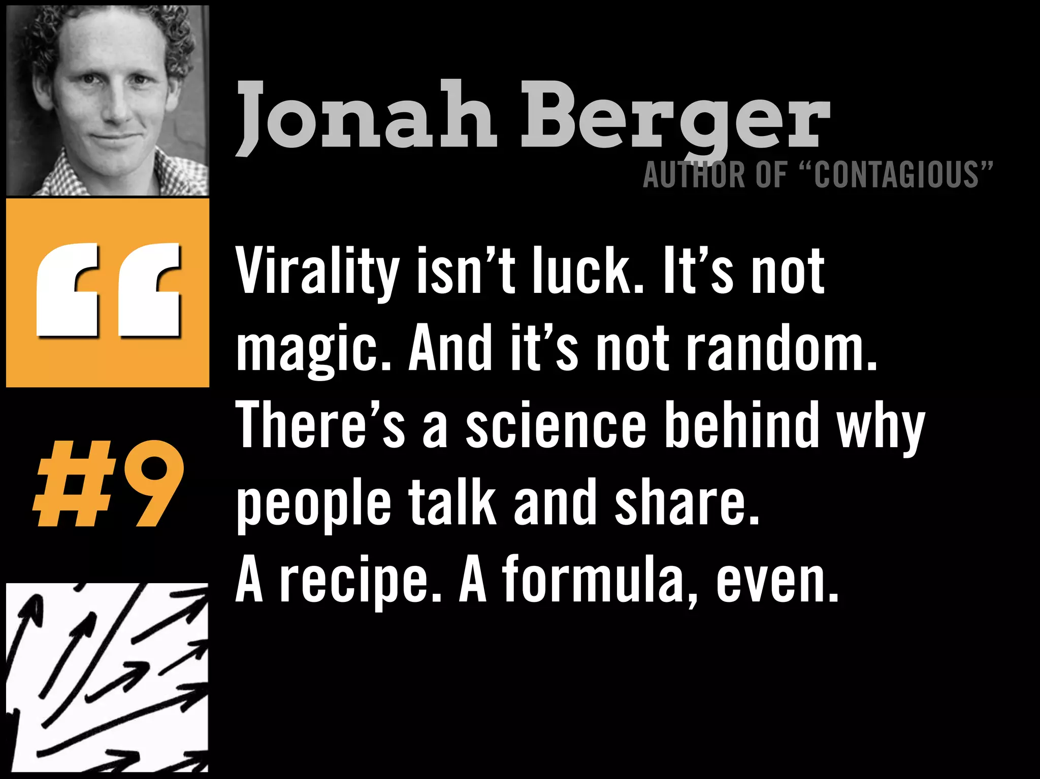 Virality isn’t luck. It’s not
magic. And it’s not random.
There’s a science behind why
people talk and share.
A recipe. A formula, even.
“
Jonah BergerAUTHOR OF “CONTAGIOUS”
#9
 