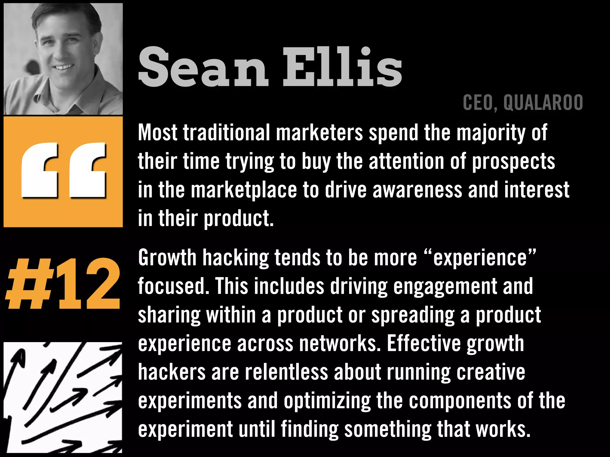 Most traditional marketers spend the majority of
their time trying to buy the attention of prospects
in the marketplace to drive awareness and interest
in their product.
Growth hacking tends to be more “experience”
focused. This includes driving engagement and
sharing within a product or spreading a product
experience across networks. Effective growth
hackers are relentless about running creative
experiments and optimizing the components of the
experiment until finding something that works.
“
Sean Ellis CEO, QUALAROO
#12
 