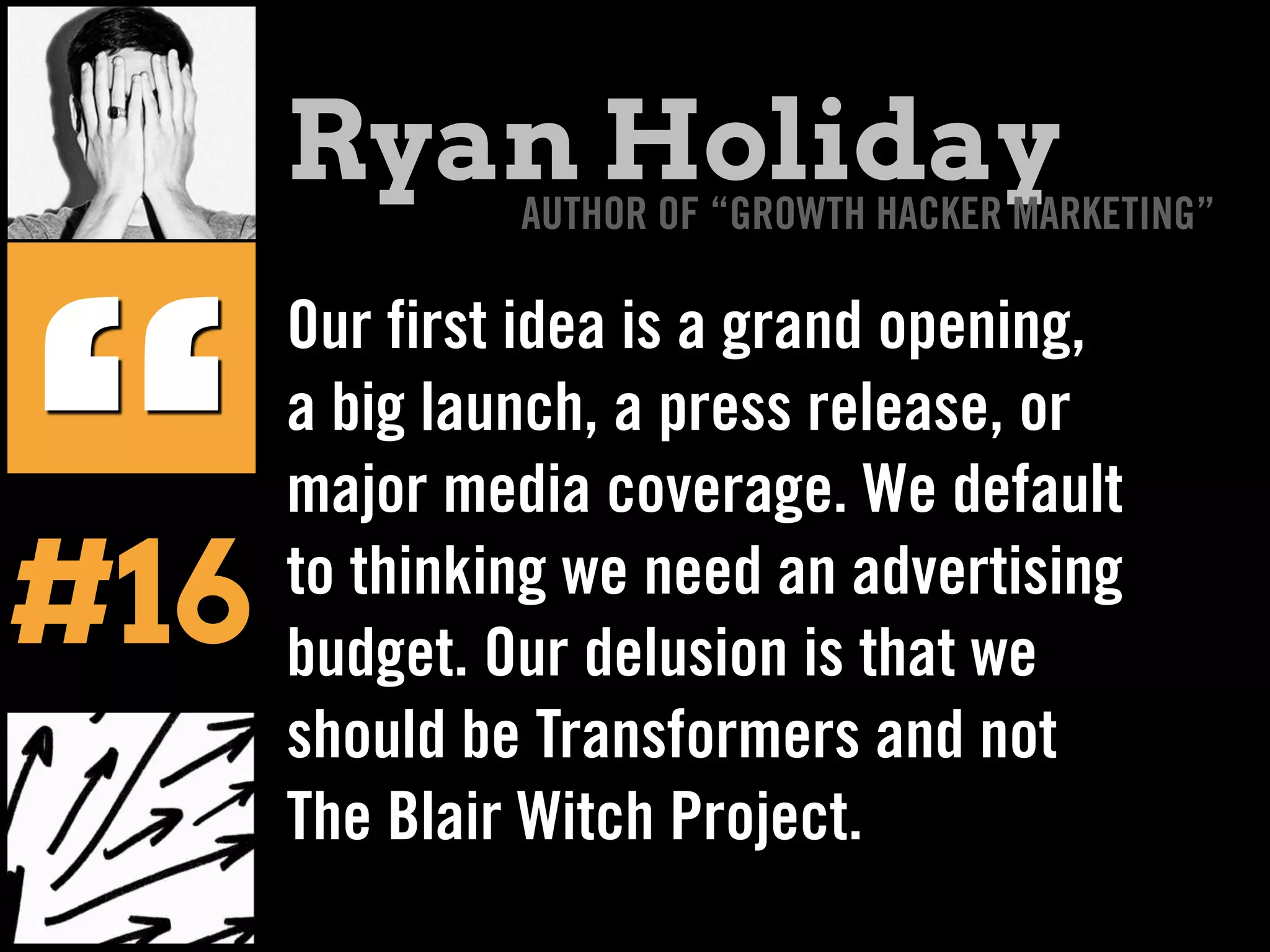 Our first idea is a grand opening,
a big launch, a press release, or
major media coverage. We default
to thinking we need an advertising
budget. Our delusion is that we
should be Transformers and not
The Blair Witch Project.
“
Ryan HolidayAUTHOR OF “GROWTH HACKER MARKETING”
#16
 