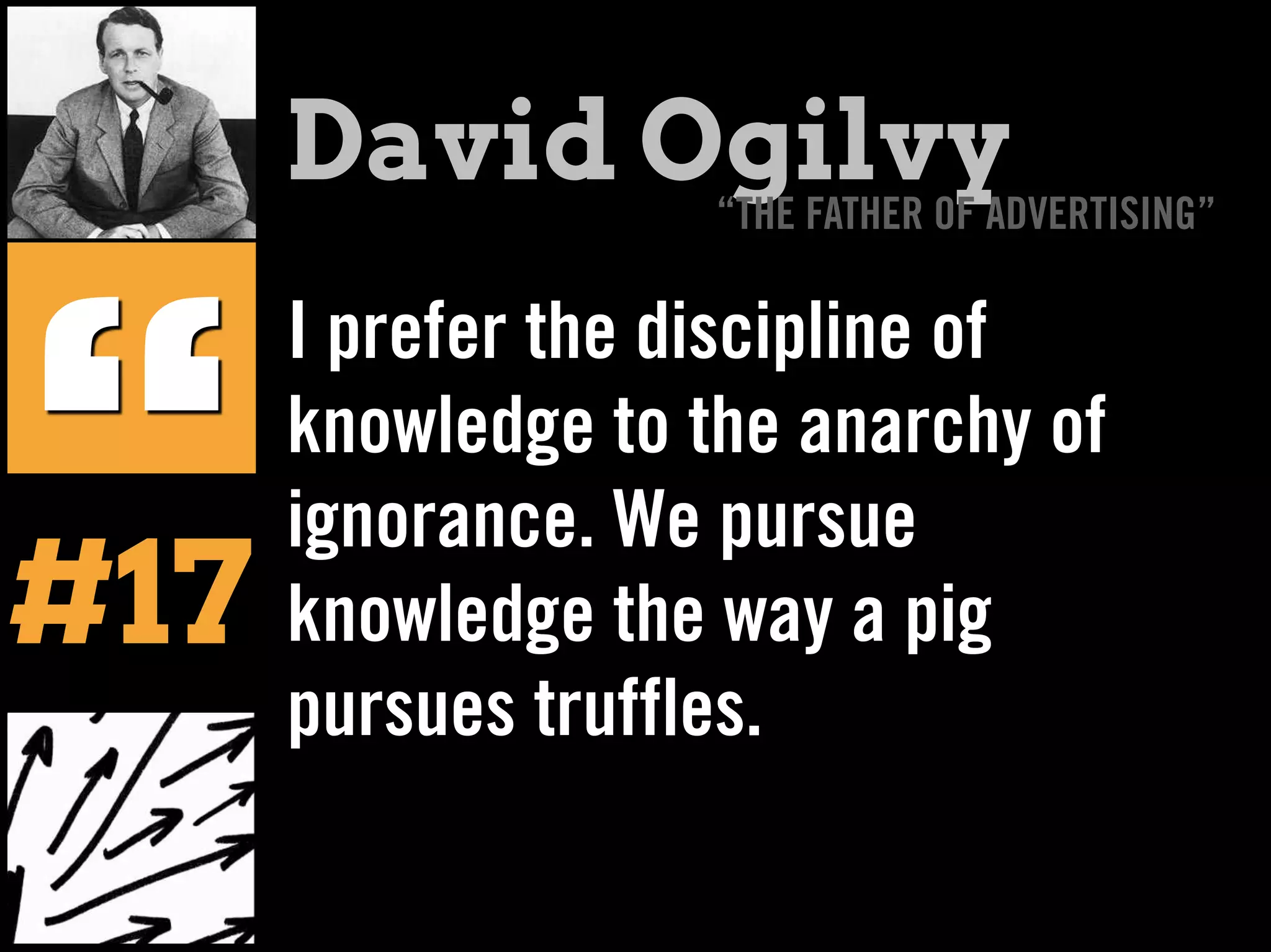 I prefer the discipline of
knowledge to the anarchy of
ignorance. We pursue
knowledge the way a pig
pursues truffles.
“
David Ogilvy“THE FATHER OF ADVERTISING”
#17
 
