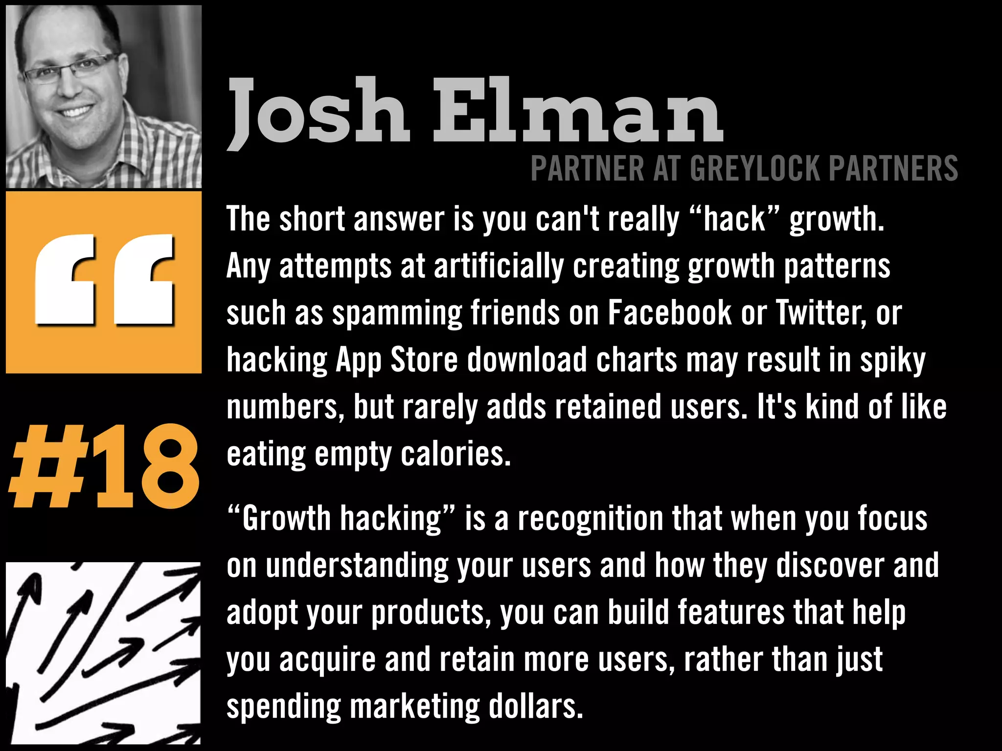 The short answer is you can't really “hack” growth.
Any attempts at artificially creating growth patterns
such as spamming friends on Facebook or Twitter, or
hacking App Store download charts may result in spiky
numbers, but rarely adds retained users. It's kind of like
eating empty calories.
“Growth hacking” is a recognition that when you focus
on understanding your users and how they discover and
adopt your products, you can build features that help
you acquire and retain more users, rather than just
spending marketing dollars.
“
Josh ElmanPARTNER AT GREYLOCK PARTNERS
#18
 