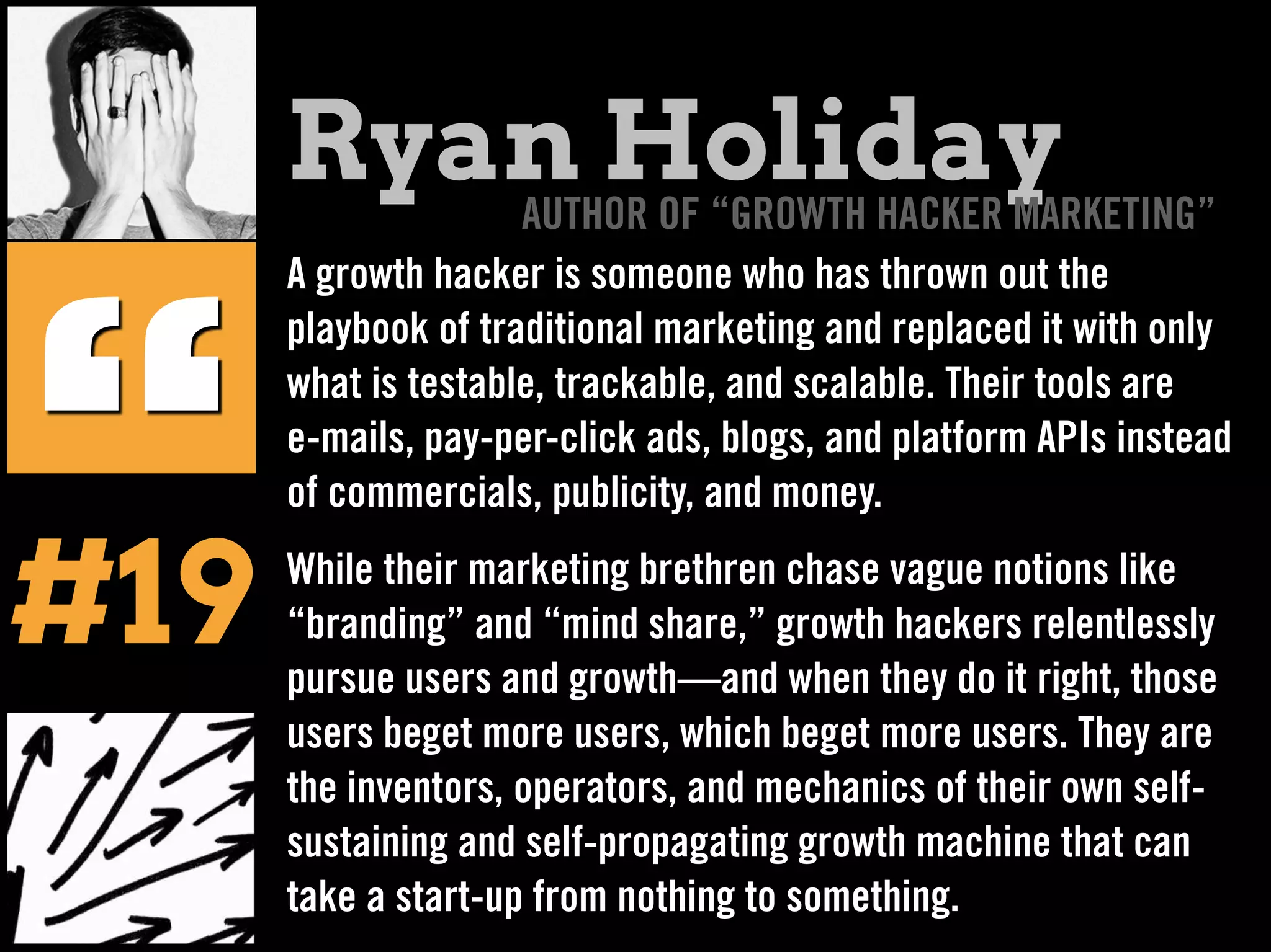 A growth hacker is someone who has thrown out the
playbook of traditional marketing and replaced it with only
what is testable, trackable, and scalable. Their tools are
e-mails, pay-per-click ads, blogs, and platform APIs instead
of commercials, publicity, and money.
While their marketing brethren chase vague notions like
“branding” and “mind share,” growth hackers relentlessly
pursue users and growth—and when they do it right, those
users beget more users, which beget more users. They are
the inventors, operators, and mechanics of their own self-
sustaining and self-propagating growth machine that can
take a start-up from nothing to something.
“
Ryan HolidayAUTHOR OF “GROWTH HACKER MARKETING”
#19
 