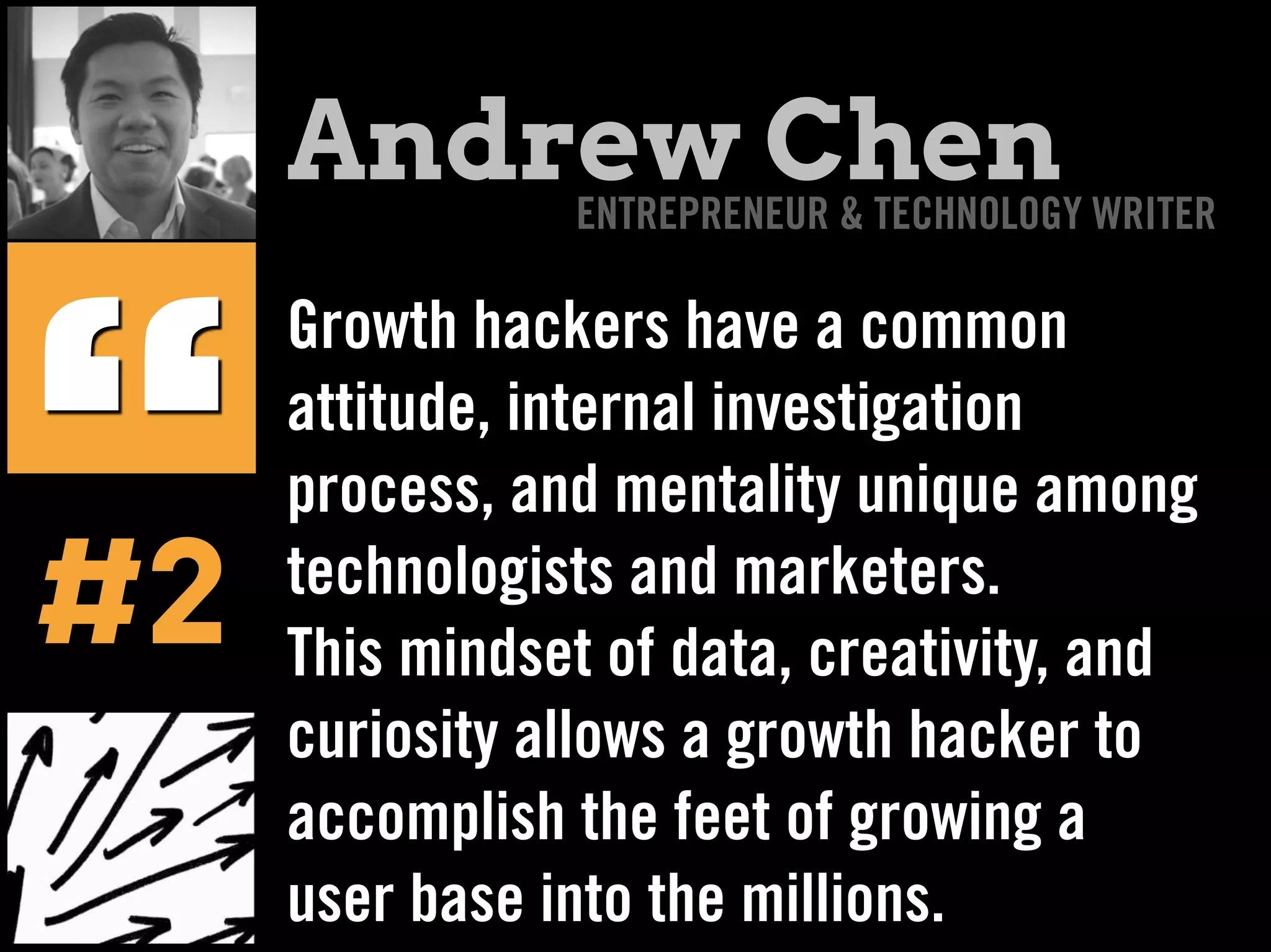 Growth hackers have a common
attitude, internal investigation
process, and mentality unique among
technologists and marketers.
This mindset of data, creativity, and
curiosity allows a growth hacker to
accomplish the feet of growing a
user base into the millions.
“#2
Andrew ChenENTREPRENEUR & TECHNOLOGY WRITER
 