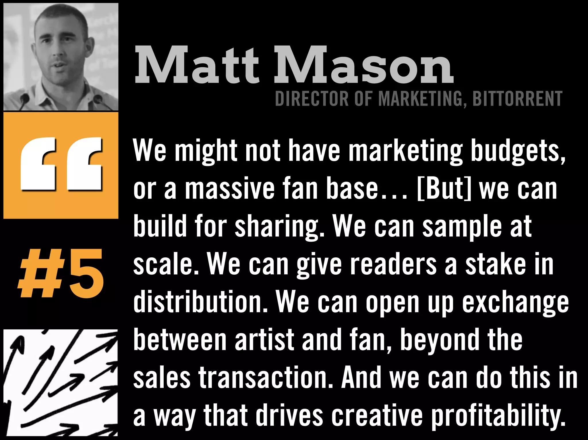 We might not have marketing budgets,
or a massive fan base… [But] we can
build for sharing. We can sample at
scale. We can give readers a stake in
distribution. We can open up exchange
between artist and fan, beyond the
sales transaction. And we can do this in
a way that drives creative profitability.
“#5
Matt MasonDIRECTOR OF MARKETING, BITTORRENT
 