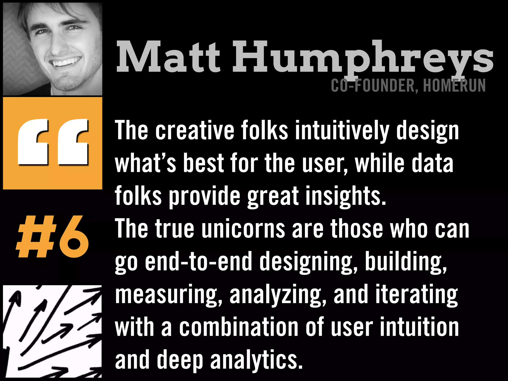 The creative folks intuitively design
what’s best for the user, while data
folks provide great insights.
The true unicorns are those who can
go end-to-end designing, building,
measuring, analyzing, and iterating
with a combination of user intuition
and deep analytics.
“
Matt Humphreys
#6
CO-FOUNDER, HOMERUN
 