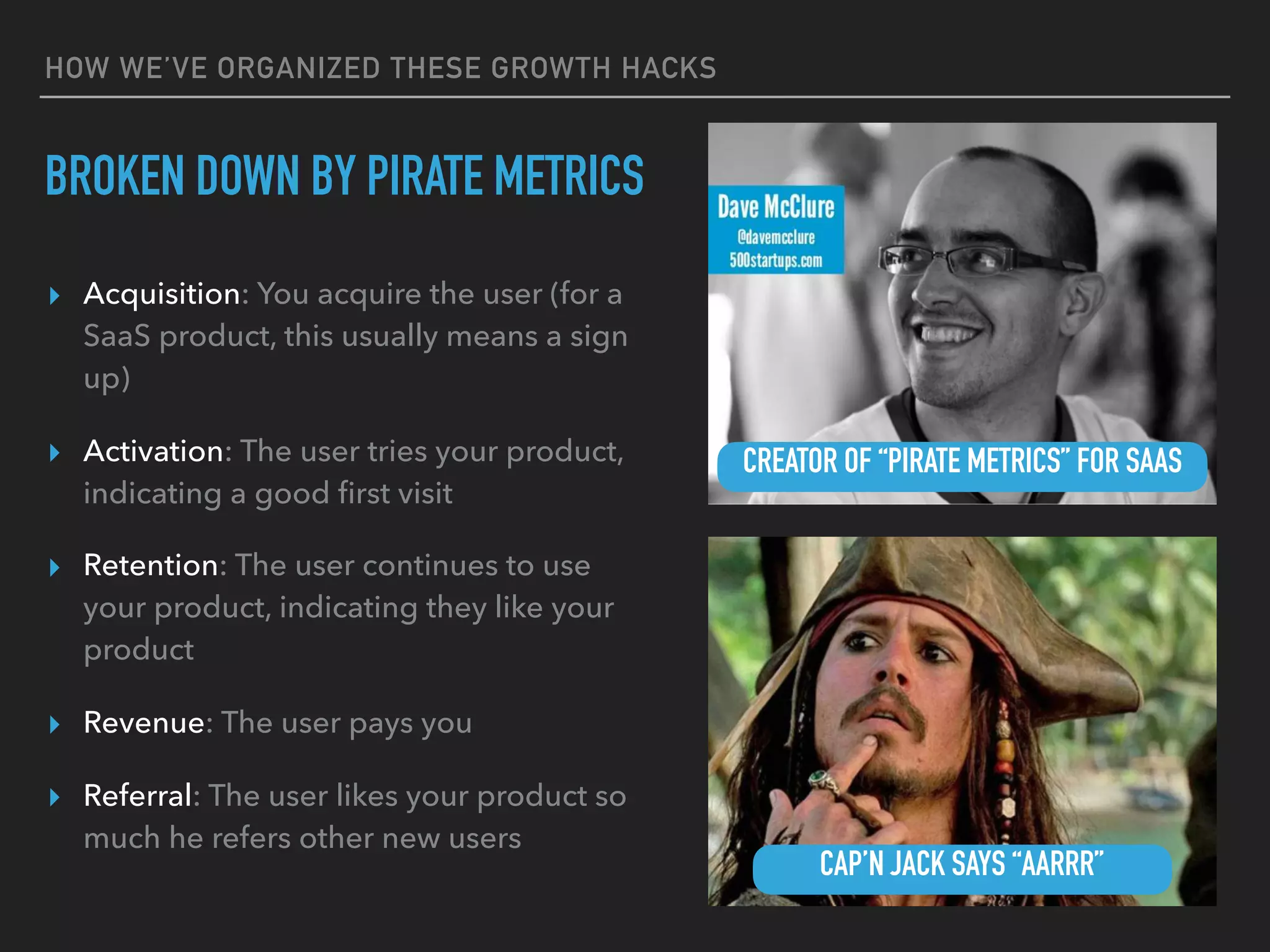 HOW WE’VE ORGANIZED THESE GROWTH HACKS
BROKEN DOWN BY PIRATE METRICS
▸ Acquisition: You acquire the user (for a
SaaS product, this usually means a sign
up)
▸ Activation: The user tries your product,
indicating a good ﬁrst visit
▸ Retention: The user continues to use
your product, indicating they like your
product
▸ Revenue: The user pays you
▸ Referral: The user likes your product so
much he refers other new users
CREATOR OF “PIRATE METRICS” FOR SAAS
CAP’N JACK SAYS “AARRR”
 