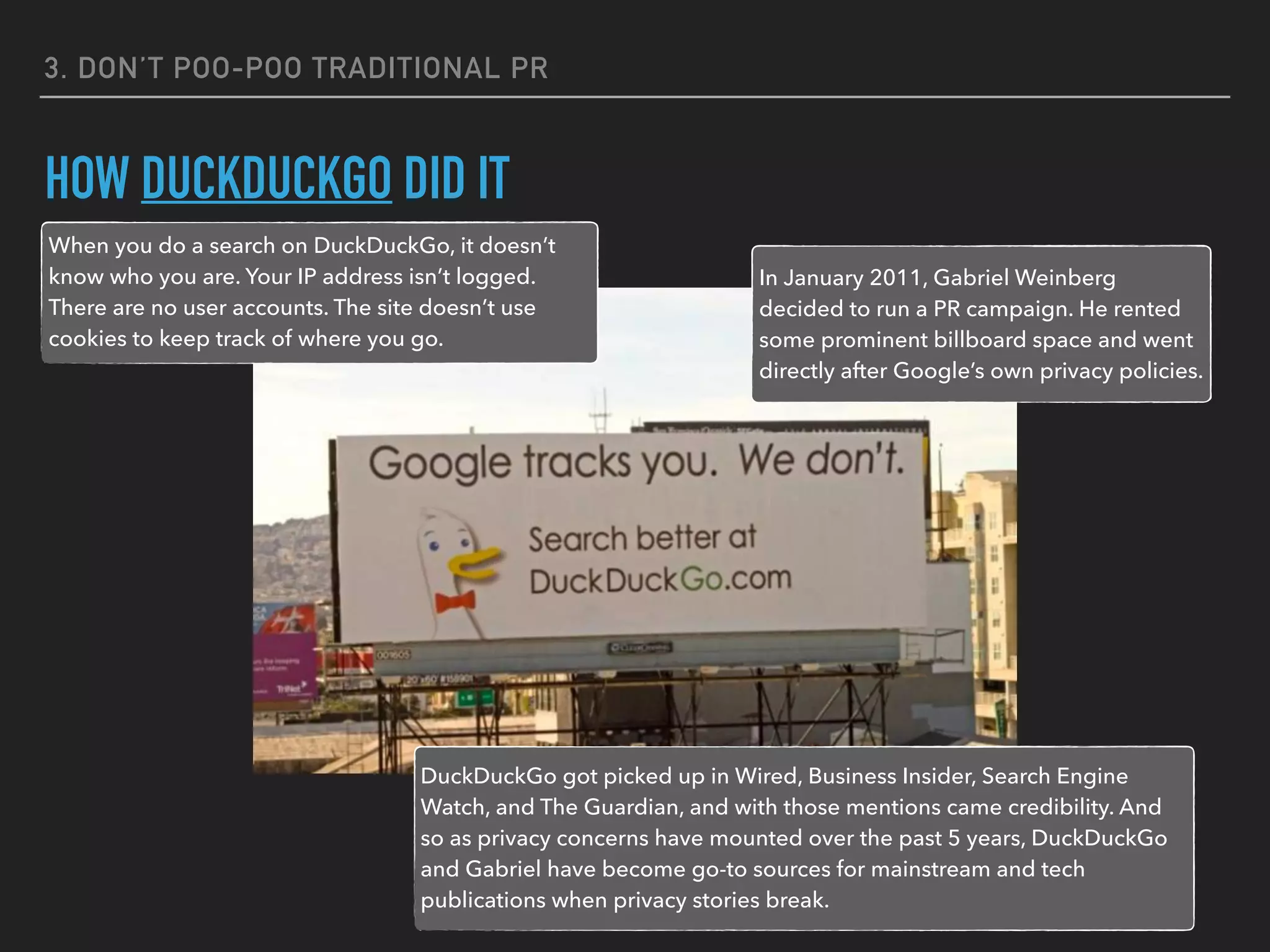 3. DON’T POO-POO TRADITIONAL PR
HOW DUCKDUCKGO DID IT
When you do a search on DuckDuckGo, it doesn’t
know who you are. Your IP address isn’t logged.
There are no user accounts. The site doesn’t use
cookies to keep track of where you go.
In January 2011, Gabriel Weinberg
decided to run a PR campaign. He rented
some prominent billboard space and went
directly after Google’s own privacy policies.
DuckDuckGo got picked up in Wired, Business Insider, Search Engine
Watch, and The Guardian, and with those mentions came credibility. And
so as privacy concerns have mounted over the past 5 years, DuckDuckGo
and Gabriel have become go-to sources for mainstream and tech
publications when privacy stories break.
 