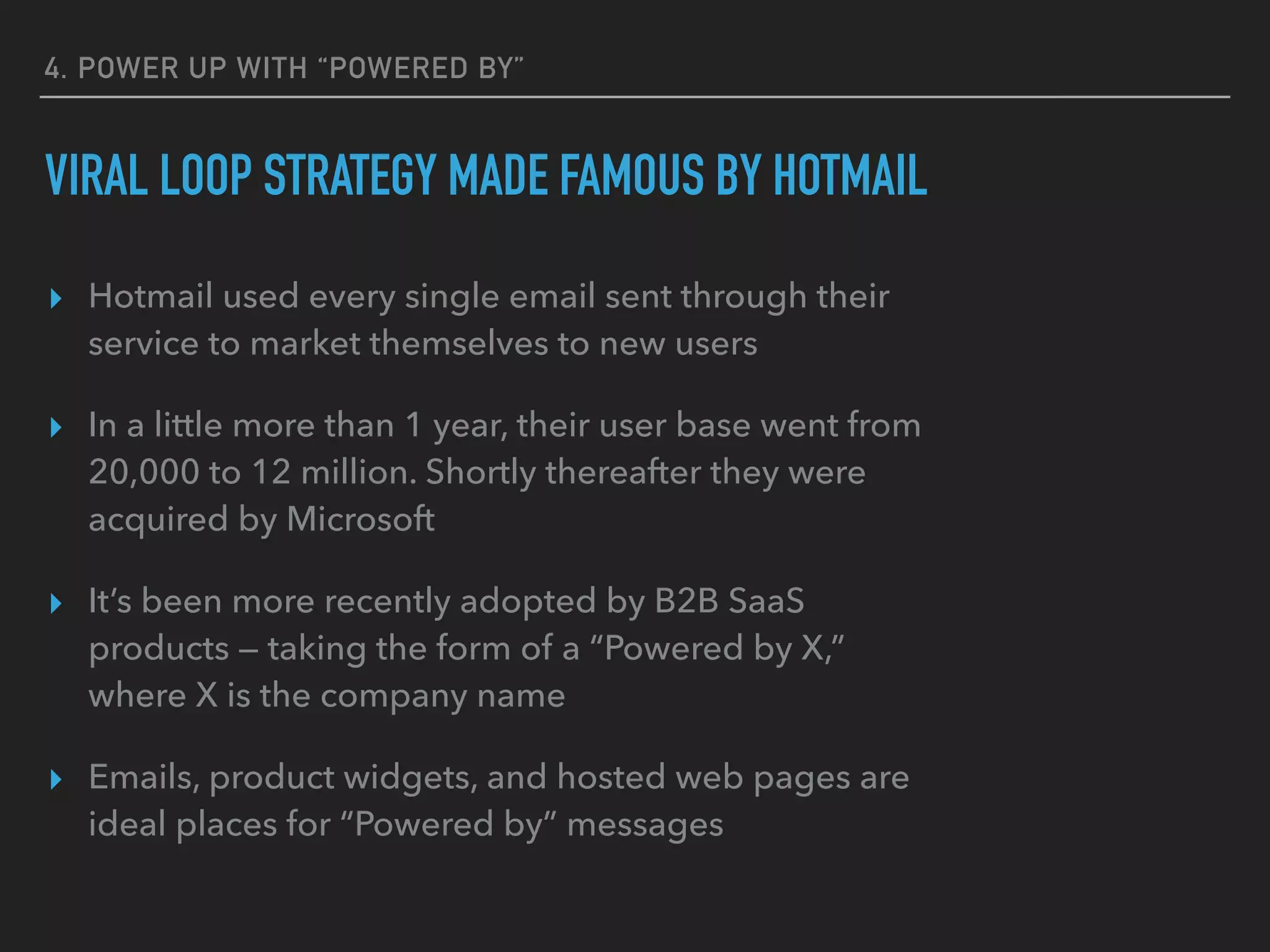 4. POWER UP WITH “POWERED BY”
VIRAL LOOP STRATEGY MADE FAMOUS BY HOTMAIL
▸ Hotmail used every single email sent through their
service to market themselves to new users
▸ In a little more than 1 year, their user base went from
20,000 to 12 million. Shortly thereafter they were
acquired by Microsoft
▸ It’s been more recently adopted by B2B SaaS
products — taking the form of a “Powered by X,”
where X is the company name
▸ Emails, product widgets, and hosted web pages are
ideal places for “Powered by” messages
 
