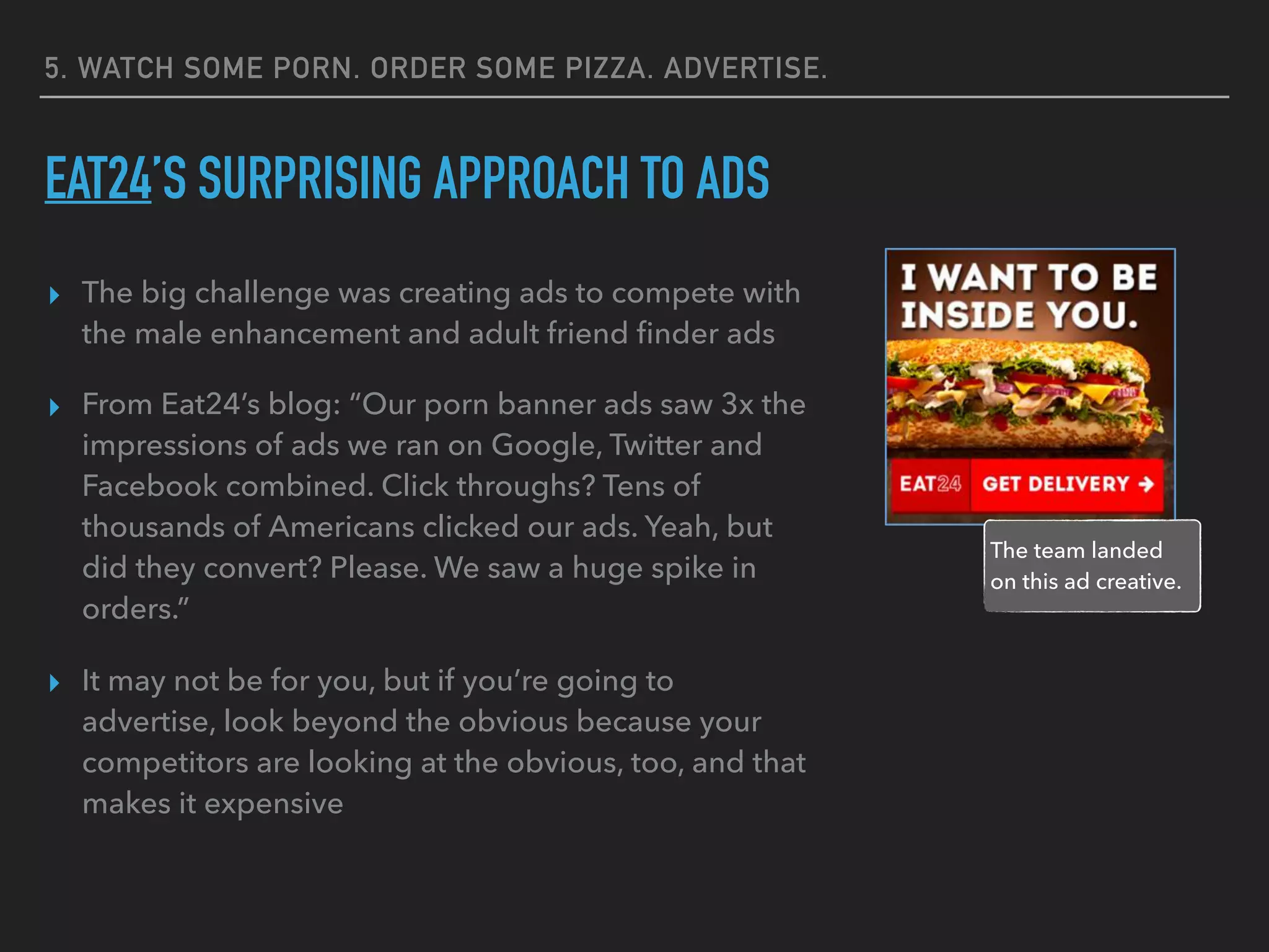 5. WATCH SOME PORN. ORDER SOME PIZZA. ADVERTISE.
EAT24’S SURPRISING APPROACH TO ADS
▸ The big challenge was creating ads to compete with
the male enhancement and adult friend ﬁnder ads
▸ From Eat24’s blog: “Our porn banner ads saw 3x the
impressions of ads we ran on Google, Twitter and
Facebook combined. Click throughs? Tens of
thousands of Americans clicked our ads. Yeah, but
did they convert? Please. We saw a huge spike in
orders.”
▸ It may not be for you, but if you’re going to
advertise, look beyond the obvious because your
competitors are looking at the obvious, too, and that
makes it expensive
The team landed
on this ad creative.
 