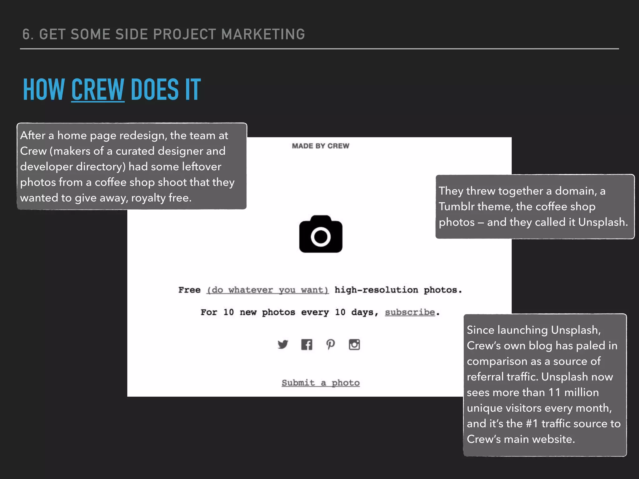 6. GET SOME SIDE PROJECT MARKETING
HOW CREW DOES IT
They threw together a domain, a
Tumblr theme, the coffee shop
photos — and they called it Unsplash.
After a home page redesign, the team at
Crew (makers of a curated designer and
developer directory) had some leftover
photos from a coffee shop shoot that they
wanted to give away, royalty free.
Since launching Unsplash,
Crew’s own blog has paled in
comparison as a source of
referral trafﬁc. Unsplash now
sees more than 11 million
unique visitors every month,
and it’s the #1 trafﬁc source to
Crew’s main website.
 