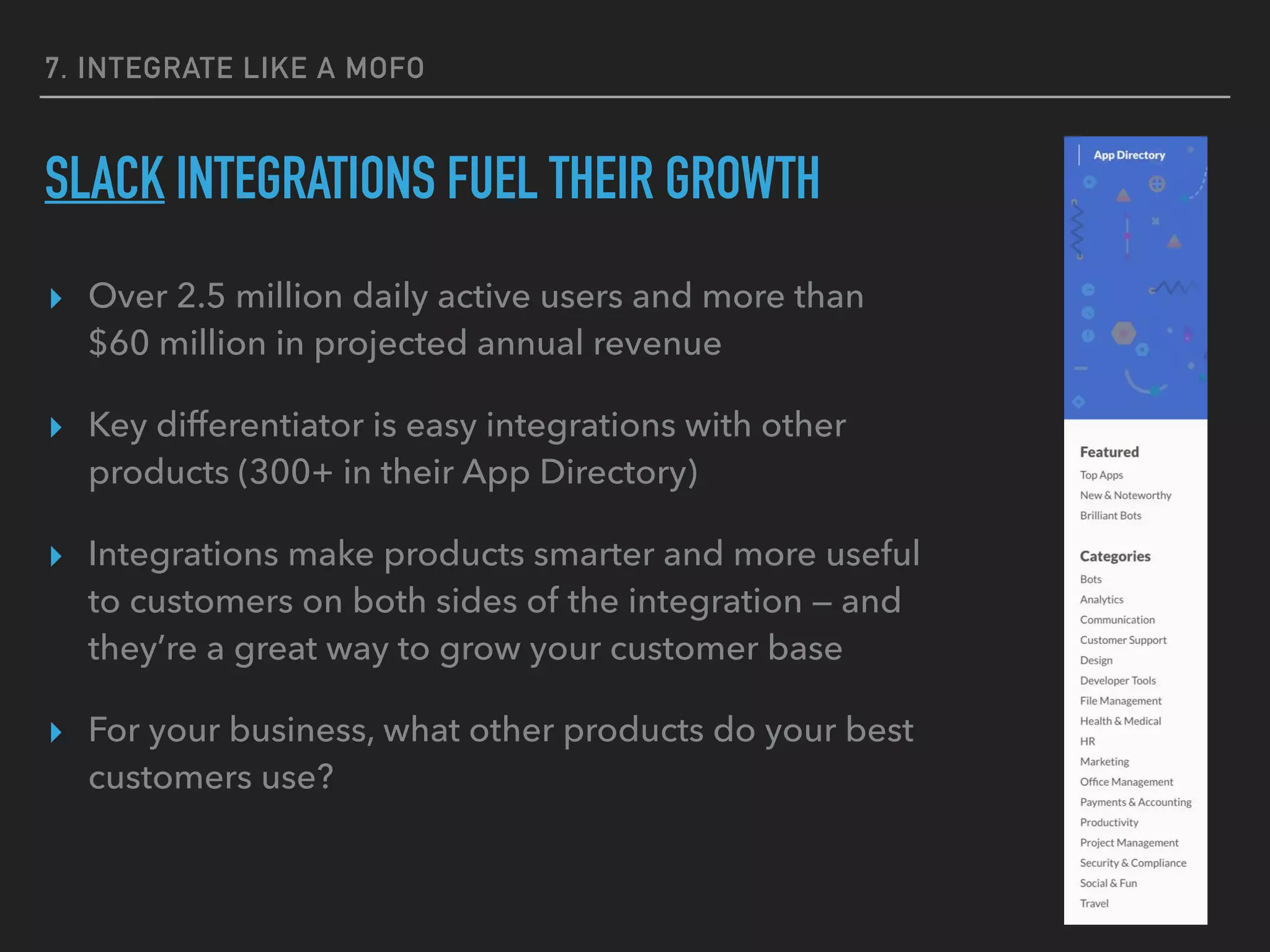 7. INTEGRATE LIKE A MOFO
SLACK INTEGRATIONS FUEL THEIR GROWTH
▸ Over 2.5 million daily active users and more than
$60 million in projected annual revenue
▸ Key differentiator is easy integrations with other
products (300+ in their App Directory)
▸ Integrations make products smarter and more useful
to customers on both sides of the integration — and
they’re a great way to grow your customer base
▸ For your business, what other products do your best
customers use?
 