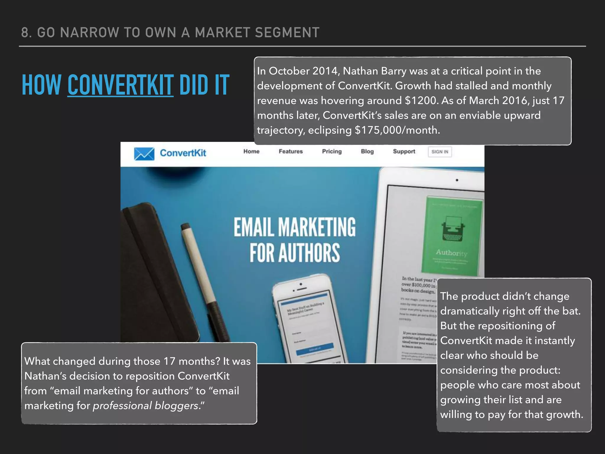 8. GO NARROW TO OWN A MARKET SEGMENT
HOW CONVERTKIT DID IT
In October 2014, Nathan Barry was at a critical point in the
development of ConvertKit. Growth had stalled and monthly
revenue was hovering around $1200. As of March 2016, just 17
months later, ConvertKit’s sales are on an enviable upward
trajectory, eclipsing $175,000/month.
What changed during those 17 months? It was
Nathan’s decision to reposition ConvertKit
from “email marketing for authors” to “email
marketing for professional bloggers.”
The product didn’t change
dramatically right off the bat.
But the repositioning of
ConvertKit made it instantly
clear who should be
considering the product:
people who care most about
growing their list and are
willing to pay for that growth.
 