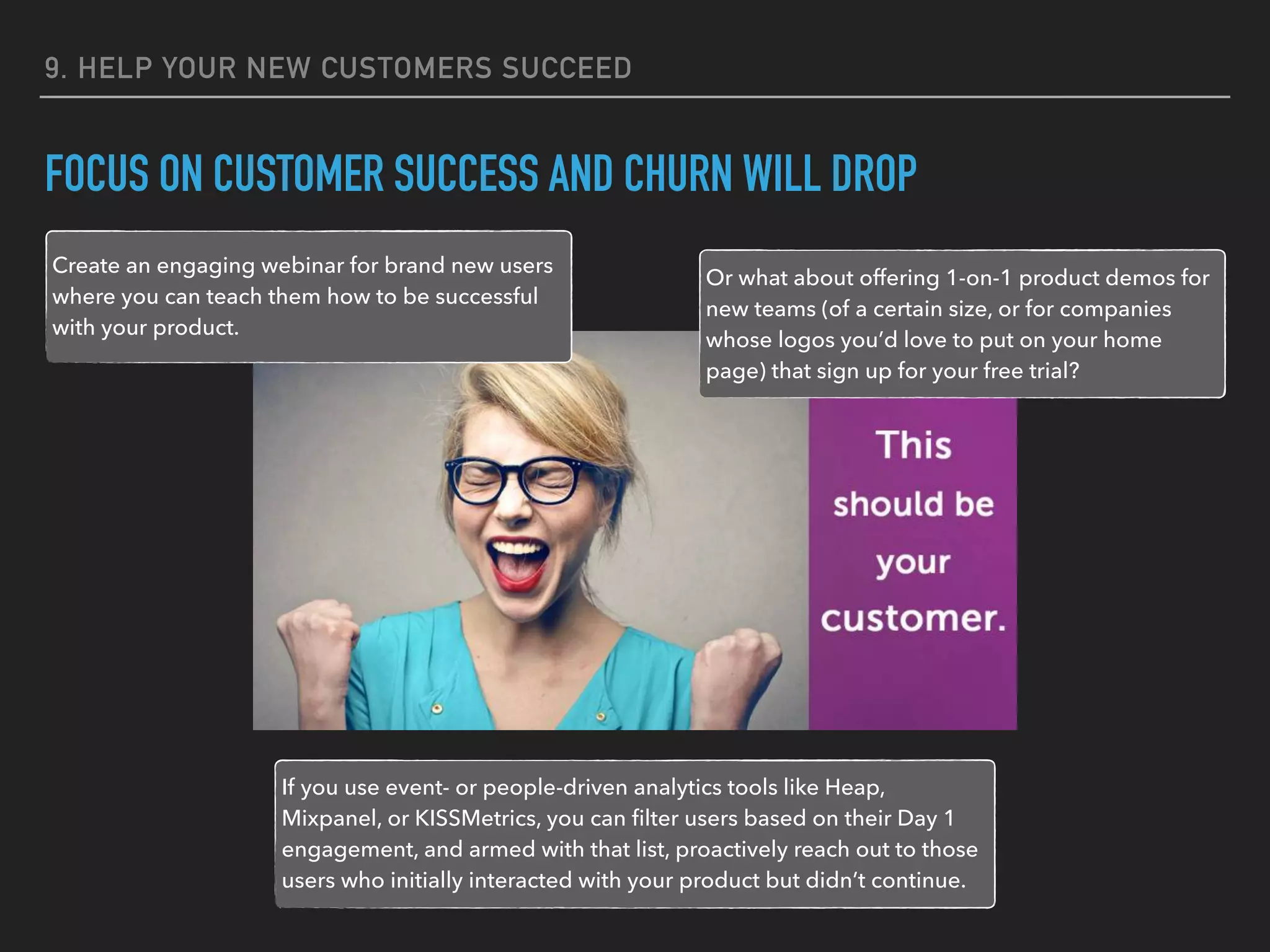 9. HELP YOUR NEW CUSTOMERS SUCCEED
FOCUS ON CUSTOMER SUCCESS AND CHURN WILL DROP
Create an engaging webinar for brand new users
where you can teach them how to be successful
with your product.
Or what about offering 1-on-1 product demos for
new teams (of a certain size, or for companies
whose logos you’d love to put on your home
page) that sign up for your free trial?
If you use event- or people-driven analytics tools like Heap,
Mixpanel, or KISSMetrics, you can ﬁlter users based on their Day 1
engagement, and armed with that list, proactively reach out to those
users who initially interacted with your product but didn’t continue.
 