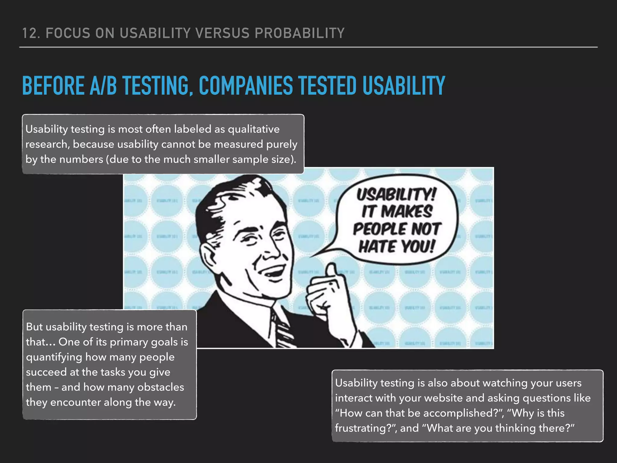 12. FOCUS ON USABILITY VERSUS PROBABILITY
BEFORE A/B TESTING, COMPANIES TESTED USABILITY
Usability testing is most often labeled as qualitative
research, because usability cannot be measured purely
by the numbers (due to the much smaller sample size).
But usability testing is more than
that… One of its primary goals is
quantifying how many people
succeed at the tasks you give
them – and how many obstacles
they encounter along the way.
Usability testing is also about watching your users
interact with your website and asking questions like
“How can that be accomplished?”, “Why is this
frustrating?”, and “What are you thinking there?”
 