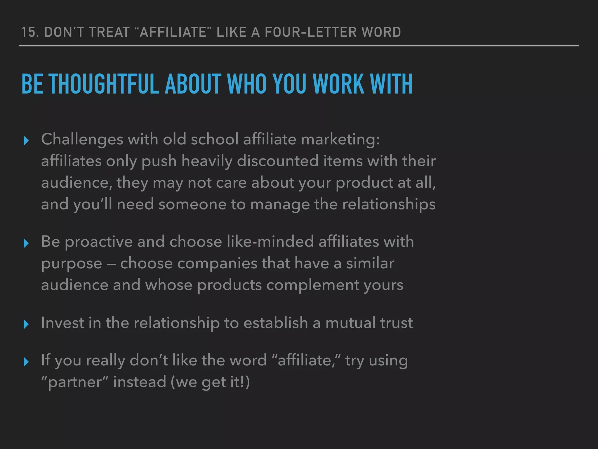 15. DON’T TREAT “AFFILIATE” LIKE A FOUR-LETTER WORD
BE THOUGHTFUL ABOUT WHO YOU WORK WITH
▸ Challenges with old school afﬁliate marketing:
afﬁliates only push heavily discounted items with their
audience, they may not care about your product at all,
and you’ll need someone to manage the relationships
▸ Be proactive and choose like-minded afﬁliates with
purpose — choose companies that have a similar
audience and whose products complement yours
▸ Invest in the relationship to establish a mutual trust
▸ If you really don’t like the word “afﬁliate,” try using
“partner” instead (we get it!)
 