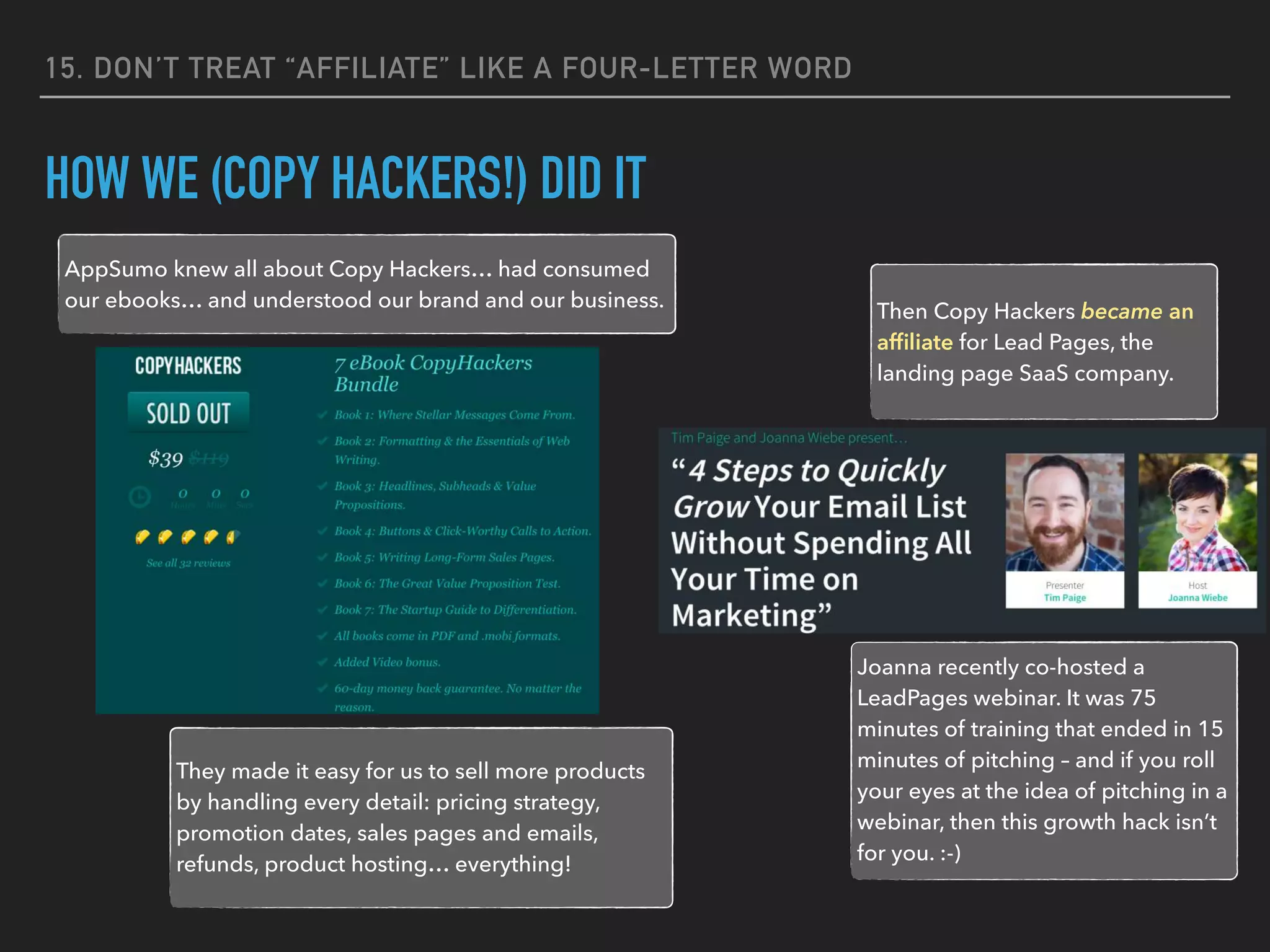 15. DON’T TREAT “AFFILIATE” LIKE A FOUR-LETTER WORD
HOW WE (COPY HACKERS!) DID IT
AppSumo knew all about Copy Hackers… had consumed
our ebooks… and understood our brand and our business.
Then Copy Hackers became an
afﬁliate for Lead Pages, the
landing page SaaS company.
They made it easy for us to sell more products
by handling every detail: pricing strategy,
promotion dates, sales pages and emails,
refunds, product hosting… everything!
Joanna recently co-hosted a
LeadPages webinar. It was 75
minutes of training that ended in 15
minutes of pitching – and if you roll
your eyes at the idea of pitching in a
webinar, then this growth hack isn’t
for you. :-)
 