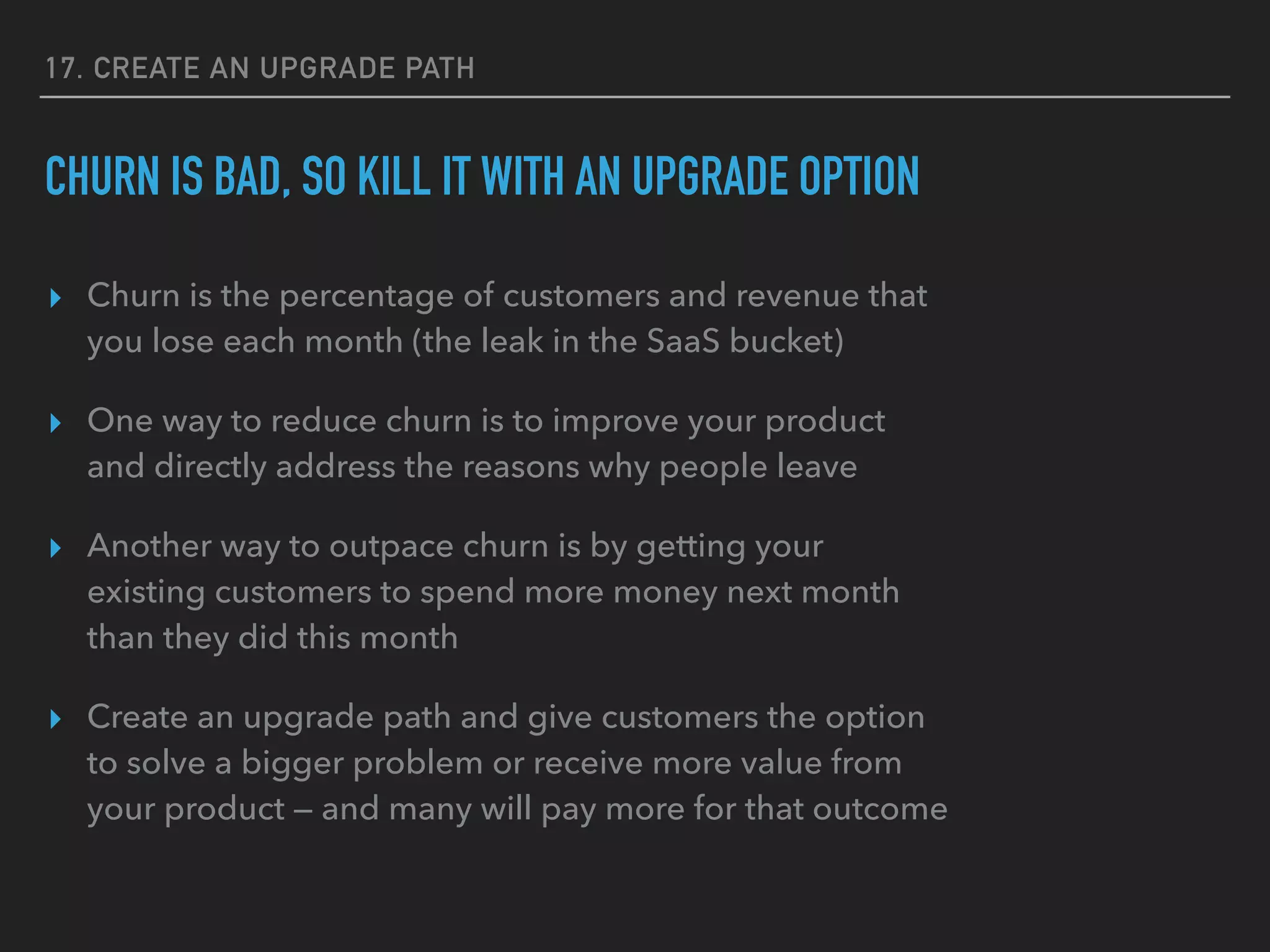 17. CREATE AN UPGRADE PATH
CHURN IS BAD, SO KILL IT WITH AN UPGRADE OPTION
▸ Churn is the percentage of customers and revenue that
you lose each month (the leak in the SaaS bucket)
▸ One way to reduce churn is to improve your product
and directly address the reasons why people leave
▸ Another way to outpace churn is by getting your
existing customers to spend more money next month
than they did this month
▸ Create an upgrade path and give customers the option
to solve a bigger problem or receive more value from
your product — and many will pay more for that outcome
 