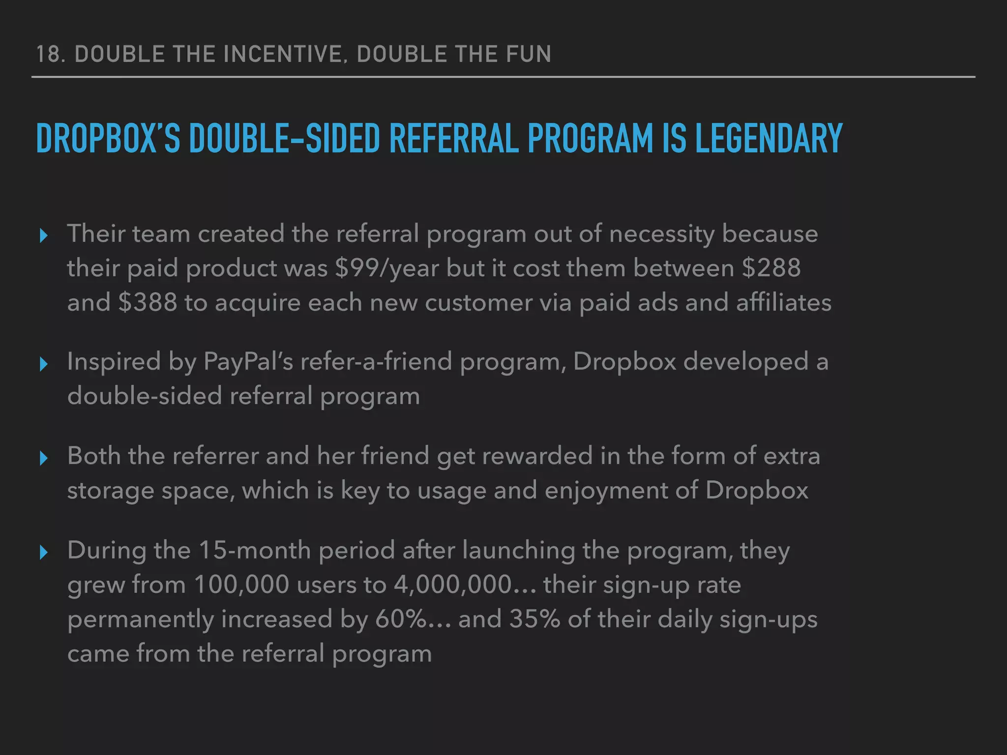 18. DOUBLE THE INCENTIVE, DOUBLE THE FUN
DROPBOX’S DOUBLE-SIDED REFERRAL PROGRAM IS LEGENDARY
▸ Their team created the referral program out of necessity because
their paid product was $99/year but it cost them between $288
and $388 to acquire each new customer via paid ads and afﬁliates
▸ Inspired by PayPal’s refer-a-friend program, Dropbox developed a
double-sided referral program
▸ Both the referrer and her friend get rewarded in the form of extra
storage space, which is key to usage and enjoyment of Dropbox
▸ During the 15-month period after launching the program, they
grew from 100,000 users to 4,000,000… their sign-up rate
permanently increased by 60%… and 35% of their daily sign-ups
came from the referral program
 