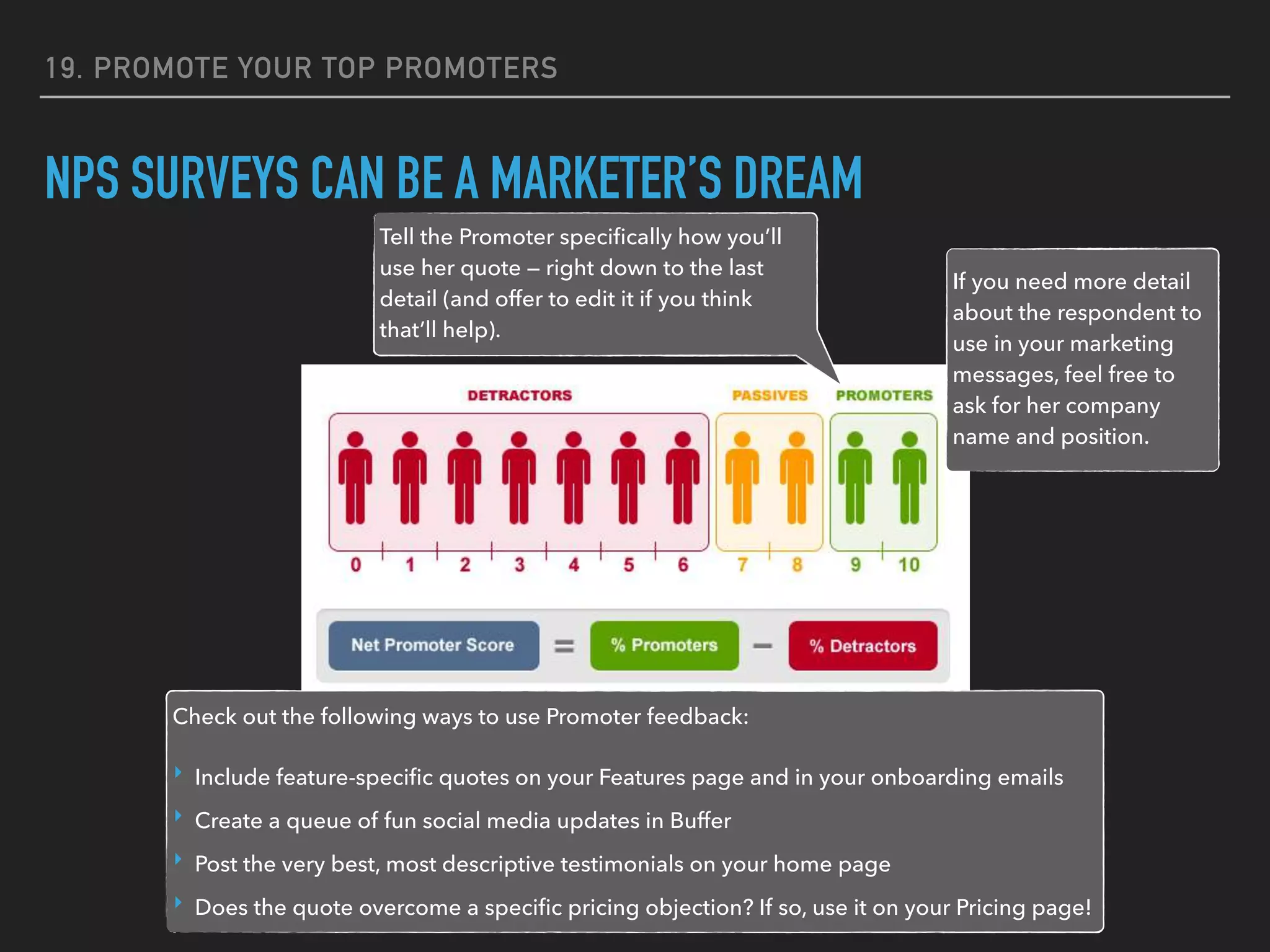 19. PROMOTE YOUR TOP PROMOTERS
NPS SURVEYS CAN BE A MARKETER’S DREAM
Tell the Promoter speciﬁcally how you’ll
use her quote — right down to the last
detail (and offer to edit it if you think
that’ll help).
If you need more detail
about the respondent to
use in your marketing
messages, feel free to
ask for her company
name and position.
Check out the following ways to use Promoter feedback:
‣ Include feature-speciﬁc quotes on your Features page and in your onboarding emails
‣ Create a queue of fun social media updates in Buffer
‣ Post the very best, most descriptive testimonials on your home page
‣ Does the quote overcome a speciﬁc pricing objection? If so, use it on your Pricing page!
 