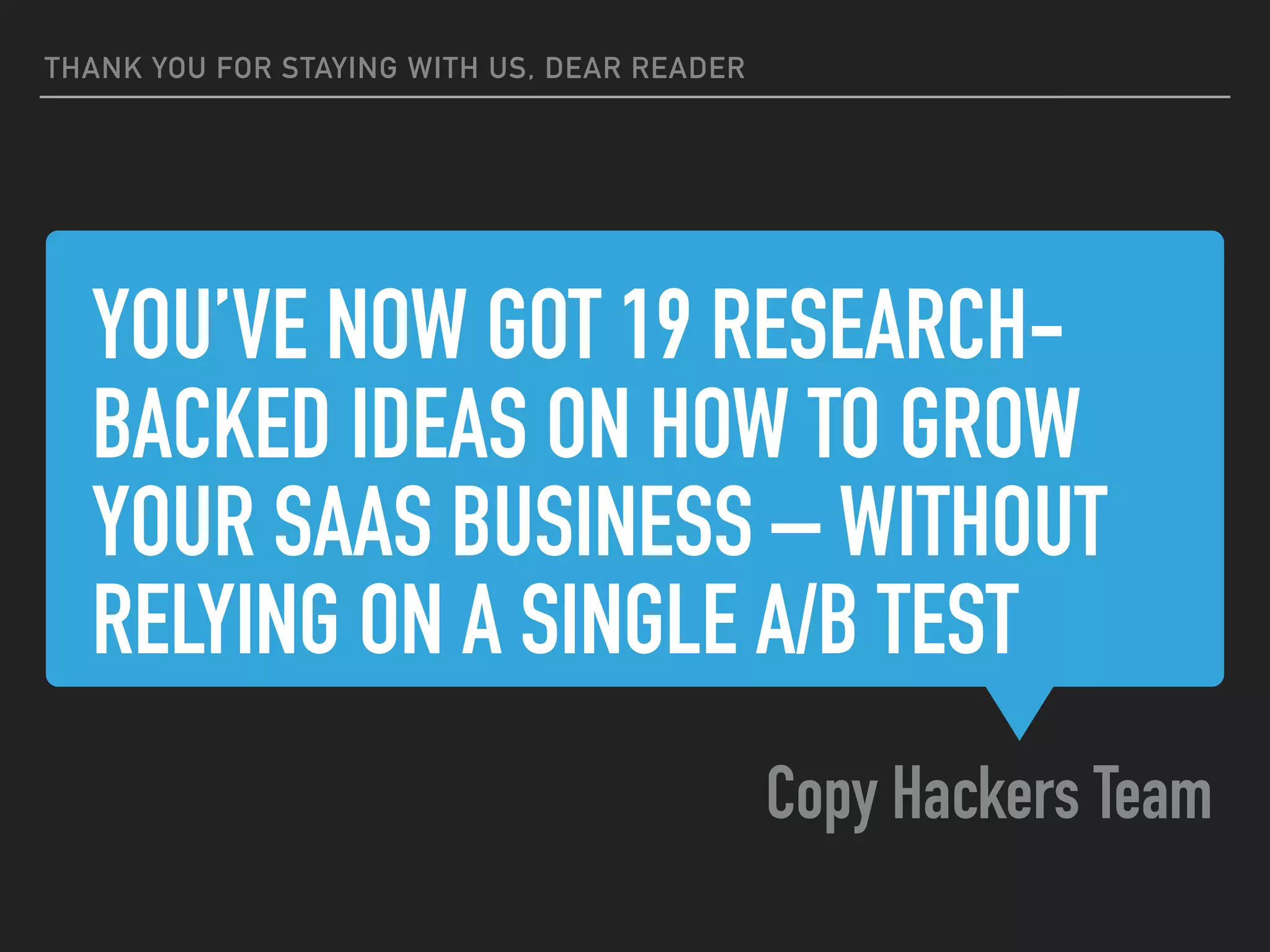 YOU’VE NOW GOT 19 RESEARCH-
BACKED IDEAS ON HOW TO GROW
YOUR SAAS BUSINESS – WITHOUT
RELYING ON A SINGLE A/B TEST
Copy Hackers Team
THANK YOU FOR STAYING WITH US, DEAR READER
 