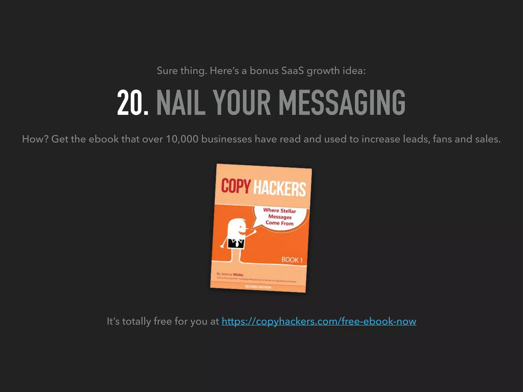 Sure thing. Here’s a bonus SaaS growth idea:
20. NAIL YOUR MESSAGING
How? Get the ebook that over 10,000 businesses have read and used to increase leads, fans and sales.
It’s totally free for you at https://copyhackers.com/free-ebook-now
 