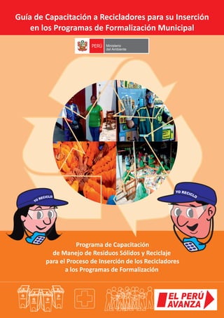 Guía de Capacitación a Recicladores para su Inserción
en los Programas de Formalización Municipal
Programa de Capacitación
de Manejo de Residuos Sólidos y Reciclaje
para el Proceso de Inserción de los Recicladores
a los Programas de Formalización
Ministerio
del Ambiente
PERÚ
 