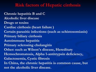 Chronic hepatitis  B and C Alcoholic liver disease Drugs or toxins Cardiac cirrhosis (heart failure   ) Certain parasitic infections (such as schistosomiasis) Primary biliary cirrhosis Autoimmune hepatitis Primary sclerosing cholangitis Other: such as  Wilson's disease ,  Hereditary Hemochromatosis ,  Alpha 1-antitrypsin deficiency ,  Galactosemia ,  Cystic fibrosis In China, the chronic hepatitis is common cause, but not the alcoholic liver disease. Risk factors of Hepatic cirrhosis 