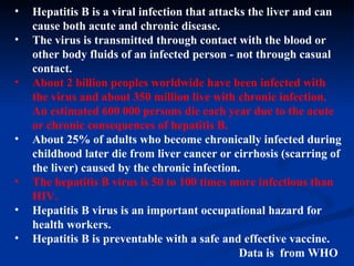 Hepatitis B is a viral infection that attacks the liver and can cause both acute and chronic disease.  The virus is transmitted through contact with the blood or other body fluids of an infected person - not through casual contact.  About 2 billion peoples worldwide have been infected with the virus and about 350 million live with chronic infection. An estimated 600 000 persons die each year due to the acute or chronic consequences of hepatitis B.   About 25% of adults who become chronically infected during childhood later die from liver cancer or cirrhosis (scarring of the liver) caused by the chronic infection.  The hepatitis B virus is 50 to 100 times more infectious than HIV.  Hepatitis B virus is an important occupational hazard for health workers.  Hepatitis B is preventable with a safe and effective vaccine.  Data is  from WHO 