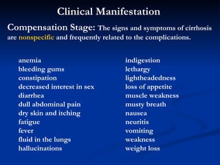Clinical Manifestation   Compensation Stage:  The signs and symptoms of cirrhosis are  nonspecific  and frequently related to the complications.   anemia bleeding gums  constipation  decreased interest in sex  diarrhea  dull abdominal pain  dry skin and itching  fatigue  fever  fluid in the lungs  hallucinations  indigestion lethargy  lightheadedness  loss of appetite  muscle weakness  musty breath  nausea neuritis  vomiting  weakness  weight loss  