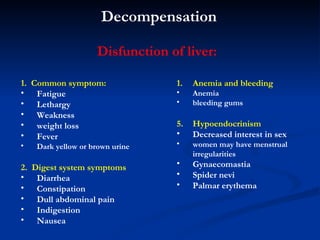Decompensation 1.  Common s ymptom :   Fatigue  Lethargy W eakness weight loss F ever D ark yellow or brown urine 2.  Digest system s ymptoms D iarrhea Constipation D ull abdominal pain I ndigestion N ausea A nemia  and bleeding Anemia bleeding gums   Hypoendocrinism D ecreased interest in sex women may have menstrual irregularities   Gynaecomastia   Spider nevi Palmar erythema Disfunction of liver: 