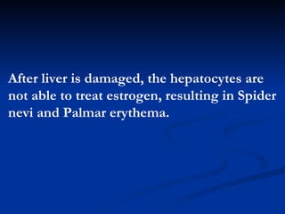 After liver is damaged, the hepatocytes are not able to treat  estrogen , resulting in Spider nevi and Palmar erythema. 