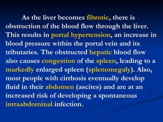 As the liver becomes  fibrotic , there is obstruction of the blood flow through the liver. This results in  portal hypertension , an increase in blood pressure within the portal vein and its tributaries. The obstructed  hepatic  blood flow also causes  congestion  of the  spleen , leading to a  markedly  enlarged spleen ( splenomegaly ). Also, most people with cirrhosis eventually develop fluid in their  abdomen  (ascites) and are at an increased risk of developing a spontaneous  intraabdominal  infection.  
