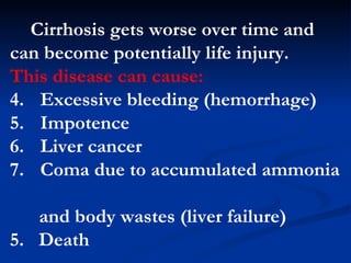 Cirrhosis gets worse over time and can become potentially life  injury .  This disease can cause:   E xcessive bleeding (hemorrhage) I mpotence  L iver cancer  C oma due to accumulated ammonia   and body wastes (liver failure)  5.  D eath 