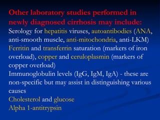 Other laboratory studies performed in newly diagnosed cirrhosis may include: Serology for  hepatitis  viruses,  autoantibodies  ( ANA , anti-smooth muscle,  anti-mitochondria , anti-LKM)  Ferritin  and  transferrin  saturation  (markers of iron overload),  copper  and  ceruloplasmin  (markers of copper overload)  Immunoglobulin levels (IgG, IgM, IgA) - these are non-specific but may assist in distinguishing various causes  Cholesterol  and  glucose   Alpha 1-antitrypsin 
