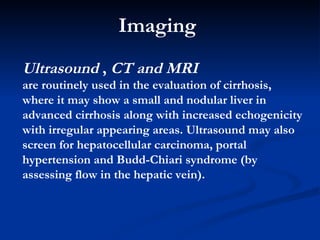 Imaging  Ultrasound   ,  CT and MRI are  routinely used in the evaluation of cirrhosis, where it may show a small and nodular liver in advanced cirrhosis along with increased echogenicity with irregular appearing areas. Ultrasound may also screen for hepatocellular carcinoma, portal hypertension and Budd-Chiari syndrome (by assessing flow in the hepatic vein).  