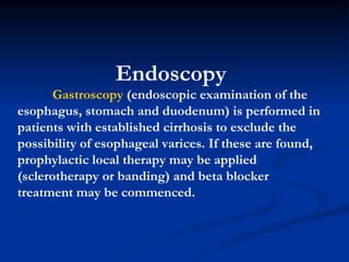 Endoscopy Gastroscopy  (endoscopic examination of the esophagus, stomach and duodenum) is performed in patients with established cirrhosis to exclude the possibility of esophageal varices. If these are found, prophylactic local therapy may be applied (sclerotherapy or banding) and beta blocker treatment may be commenced. 