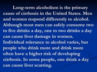 Long-term alcoholism is the primary cause of cirrhosis in the United States. Men and women respond differently to alcohol. Although most men can safely consume two to five drinks a day, one to two drinks a day can cause liver damage in women. Individual tolerance to alcohol varies, but people who drink more and drink more often have a higher risk of developing cirrhosis. In some people, one drink a day can cause liver scarring.  