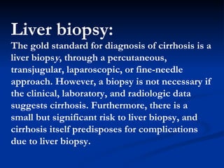 Liver biopsy:  The gold standard for diagnosis of cirrhosis is a liver biops y , through a percutaneous, transjugular, laparoscopic, or fine-needle approach.   However, a biopsy is not necessary if the clinical, laboratory, and radiologic data suggests cirrhosis. Furthermore, there is a small but significant risk to liver biopsy, and cirrhosis itself predisposes for complications due to liver biopsy . 