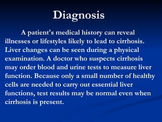 A patient's medical history can reveal illnesses or lifestyles likely to lead to cirrhosis. Liver changes can be seen during a physical examination. A doctor who suspects cirrhosis may order blood and urine tests to measure liver function. Because only a small number of healthy cells are needed to carry out essential liver functions, test results may be normal even when cirrhosis is present.  Diagnosis  