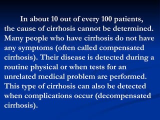 In about 10 out of every 100 patients, the cause of cirrhosis cannot be determined. Many people who have cirrhosis do not have any symptoms (often called compensated cirrhosis). Their disease is detected during a routine physical or when tests for an unrelated medical problem are performed. This type of cirrhosis can also be detected when complications occur (decompensated cirrhosis).  
