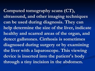 Computed tomography scans (CT), ultrasound, and other imaging techniques can be used during diagnosis. They can help determine the size of the liver, indicate healthy and scarred areas of the organ, and detect gallstones. Cirrhosis is sometimes diagnosed during surgery or by examining the liver with a laparoscope. This viewing device is inserted into the patient's body through a tiny incision in the abdomen.  