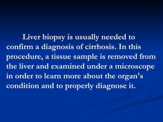 Liver biopsy is usually needed to confirm a diagnosis of cirrhosis. In this procedure, a tissue sample is removed from the liver and examined under a microscope in order to learn more about the organ's condition and to properly diagnose it.  
