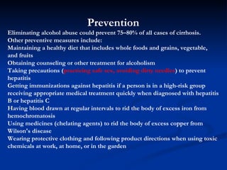 Prevention Eliminating alcohol abuse could prevent 75–80% of all cases of cirrhosis. Other preventive measures include: M aintaining a healthy diet that includes whole foods and grains, vegetable, and fruits  O btaining counseling or other treatment for alcoholism  T aking precautions ( practicing safe sex, avoiding dirty needles ) to prevent hepatitis  G etting immunizations against hepatitis if a person is in a high-risk group  receiving appropriate medical treatment quickly when diagnosed with hepatitis B or hepatitis C  H aving blood drawn at regular intervals to rid the body of excess iron from hemochromatosis  U sing medicines (chelating agents) to rid the body of excess copper from Wilson's disease  W earing protective clothing and following product directions when using toxic chemicals at work, at home, or in the garden 
