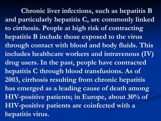 Chronic liver infections, such as hepatitis B and particularly hepatitis C, are commonly linked to cirrhosis. People at high risk of contracting hepatitis B include those exposed to the virus through contact with blood and body fluids. This includes healthcare workers and intravenous (IV) drug users. In the past, people have contracted hepatitis C through blood transfusions. As of 2003, cirrhosis resulting from chronic hepatitis has emerged as a leading cause of death among HIV-positive patients; in Europe, about 30% of HIV-positive patients are coinfected with a hepatitis virus.  