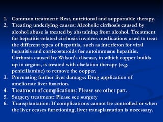 Common treatment: Rest, n utritional  and supportable t herapy . Treating underlying causes :  Alcoholic cirrhosis caused by alcohol abuse is treated by abstaining from alcohol. Treatment for hepatitis-related cirrhosis involves medications used to treat the different types of hepatitis, such as interferon for viral hepatitis and corticosteroids for autoimmune hepatitis. Cirrhosis caused by Wilson's disease, in which copper builds up in organs, is treated with chelation therapy (e.g. penicillamine) to remove the copper . Preventing further liver damage : Drug application of ameliorate liver function. Treatment of  complications : Please see other part. Surgery  treatment: Please see surgery Transplantation :  If complications cannot be controlled or when the liver ceases functioning, liver transplantation is necessary. 