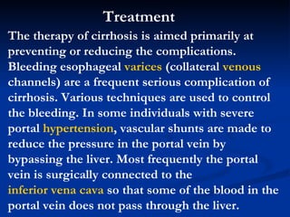The therapy of cirrhosis is aimed primarily at preventing or reducing the complications. Bleeding esophageal  varices  (collateral  venous  channels) are a frequent serious complication of cirrhosis. Various techniques are used to control the bleeding. In some individuals with severe portal  hypertension , vascular shunts are made to reduce the pressure in the portal vein by bypassing the liver. Most frequently the portal vein is surgically connected to the  inferior vena cava  so that some of the blood in the portal vein does not pass through the liver.  Treatment  