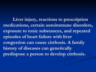 Liver injury, reactions to prescription medications, certain autoimmune disorders, exposure to toxic substances, and repeated episodes of heart failure with liver congestion can cause cirrhosis. A family history of diseases can genetically predispose a person to develop cirrhosis.  