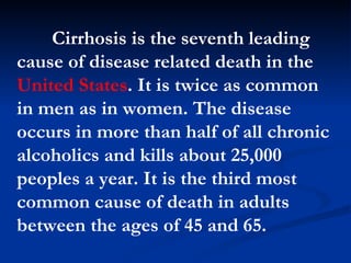 Cirrhosis is the seventh leading cause of disease   related death in the  United States . It is twice as common in men as in women. The disease occurs in more than half of all chronic alcoholics and kills about 25,000 peoples a year. It is the third most common cause of death in adults between the ages of 45 and 65.  
