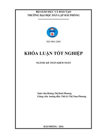 BỘ GIÁO DỤC VÀ ĐÀO TẠO
TRƯỜNG ĐẠI HỌC DÂN LẬP HẢI PHÒNG
-------------------------------
ISO 9001:2008
KHÓA LUẬN TỐT NGHIỆP
NGÀNH: KẾ TOÁN KIỂM TOÁN
Sinh viên:Hoàng Thị Hoài Phương
Giảng viên hướng dẫn: ThS.Lê Thị Nam Phương
HẢI PHÒNG - 2016
 