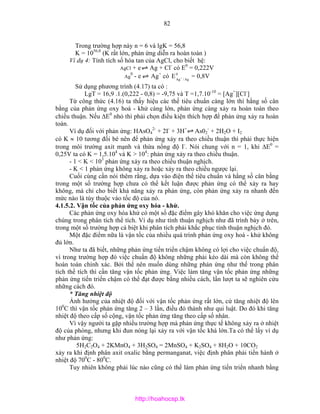 82
Trong trường hợp này n = 6 và lgK = 56,8
K = 1056,8
(K rất lớn, phản ứng diễn ra hoàn toàn )
Ví dụ 4: Tính tích số hòa tan của AgCl, cho biết hệ:
AgCl + e Ag + Cl-
có E0
= 0,222V
Ag
0
- e Ag+
có 0
Ag/Ag
E + = 0,8V
Sử dụng phương trình (4.17) ta có :
LgT = 16,9 .1.(0,222 - 0,8) = -9,75 và T =1,7.10-10
= [Ag+
][Cl-
]
Từ công thức (4.16) ta thấy hiệu các thế tiêu chuẩn càng lớn thì hằng số cân
bằng của phản ứng oxy hoá - khử càng lớn, phản ứng càng xảy ra hoàn toàn theo
chiều thuận. Nếu ∆E0
nhỏ thì phải chọn điều kiện thích hợp để phản ứng xảy ra hoàn
toàn.
Ví dụ đối với phản ứng: HAsO4
2-
+ 2I-
+ 3H+
As02
-
+ 2H2O + I2
có K ≈ 10 tương đối bé nên để phản ứng xảy ra theo chiều thuận thì phải thực hiện
trong môi trường axit mạnh và thừa nồng độ I-
. Nói chung với n = 1, khi ∆E0
=
0,25V ta có K = 1,5.104
và K > 104
: phản ứng xảy ra theo chiều thuận.
- 1 < K < 103
phản ứng xảy ra theo chiều thuận nghịch.
- K < 1 phản ứng không xảy ra hoặc xảy ra theo chiều ngược lại.
Cuối cùng cần nói thêm rằng, dựa vào điện thế tiêu chuẩn và hằng số cân bằng
trong một số trường hợp chưa có thể kết luận được phản ứng có thể xảy ra hay
không, mà chỉ cho biết khả năng xảy ra phản ứng, còn phản ứng xảy ra nhanh đến
mức nào là tùy thuộc vào tốc độ của nó.
4.1.5.2. Vận tốc của phản ứng oxy hóa - khử.
Các phản ứng oxy hóa khử có một số đặc điểm gây khó khăn cho việc ứng dụng
chúng trong phân tích thể tích. Ví dụ như tính thuận nghịch như đã trình bày ở trên,
trong một số trường hợp cá biệt khi phân tích phải khắc phục tính thuận nghịch đó.
Một đặc điểm nữa là vận tốc của nhiều quá trình phản ứng oxy hoá - khử không
đủ lớn.
Như ta đã biết, những phản ứng tiến triển chậm không có lợi cho việc chuẩn độ,
vì trong trường hợp đó việc chuẩn độ không những phải kéo dài mà còn không thể
hoàn toàn chính xác. Bởi thế nên muốn dùng những phản ứng như thế trong phân
tích thể tích thì cần tăng vận tốc phản ứng. Việc làm tăng vận tốc phản ứng những
phản ứng tiến triển chậm có thể đạt được bằng nhiều cách, lần lượt ta sẽ nghiên cứu
những cách đó.
* Tăng nhiệt độ
Ảnh hưởng của nhiệt độ đối với vận tốc phản ứng rất lớn, cứ tăng nhiệt độ lên
100
C thì vận tốc phản ứng tăng 2 – 3 lần, điều đó thành như qui luật. Do đó khi tăng
nhiệt độ theo cấp số cộng, vận tốc phản ứng tăng theo cấp số nhân.
Vì vậy người ta gặp nhiều trường hợp mà phản ứng thực tế không xảy ra ở nhiệt
độ của phòng, nhưng khi đun nóng lại xảy ra với vận tốc khá lớn.Ta có thể lấy ví dụ
như phản ứng:
5H2C2O4 + 2KMnO4 + 3H2SO4 = 2MnSO4 + K2SO4 + 8H2O + 10CO2
xảy ra khi định phân axit oxalic bằng permanganat, việc định phân phải tiến hành ở
nhiệt độ 700
C - 800
C.
Tuy nhiên không phải lúc nào cũng có thể làm phản ứng tiến triển nhanh bằng
http://hoahocsp.tk
 